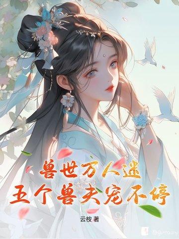 兽世兽夫个个都撩人免费阅读 兽世兽夫个个都撩人免费阅读